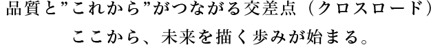 品質と”これから”がつながる交差点（クロスロード）。ここから、未来を描く歩みが始まる。
